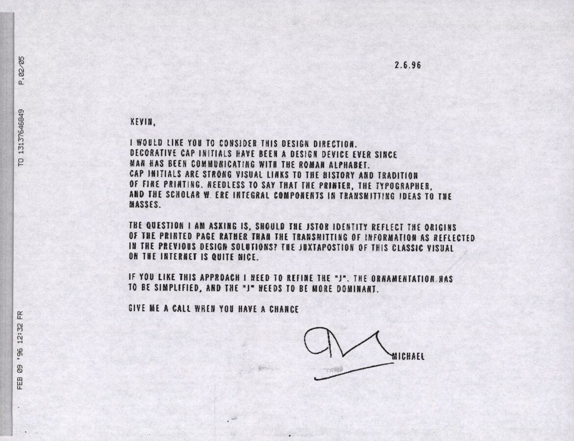 A black-and-white scanned memo dated 2.6.96 from "Michael" to "Kevin" discussing the design direction for JSTOR's identity. The text reads: KEVIN, I WOULD LIKE YOU TO CONSIDER THIS DESIGN DIRECTION. DECORATIVE CAP INITIALS HAVE BEEN A DESIGN DEVICE EVER SINCE MAN HAS BEEN COMMUNICATING WITH THE ROMAN ALPHABET. CAP INITIALS ARE STRONG VISUAL LINKS TO THE HISTORY AND TRADITION OF FINE PRINTING. NEEDLESS TO SAY THAT THE PRINTER, THE TYPOGRAPHER, AND THE SCHOLAR WERE INTEGRAL COMPONENTS IN TRANSMITTING IDEAS TO THE MASSES. THE QUESTION I AM ASKING IS, SHOULD THE JSTOR IDENTITY REFLECT THE ORIGINS OF THE PRINTED PAGE RATHER THAN THE TRANSMITTING OF INFORMATION AS REFLECTED IN THE PREVIOUS DESIGN SOLUTIONS? THE JUXTAPOSITION OF THIS CLASSIC VISUAL ON THE INTERNET IS QUITE NICE. IF YOU LIKE THIS APPROACH I NEED TO REFINE THE "J". THE ORNAMENTATION HAS TO BE SIMPLIFIED, AND THE "J" NEEDS TO BE MORE DOMINANT. GIVE ME A CALL WHEN YOU HAVE A CHANCE [signature] MICHAEL